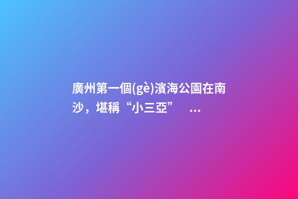 廣州第一個(gè)濱海公園在南沙，堪稱“小三亞”，景色迷人還免費(fèi)